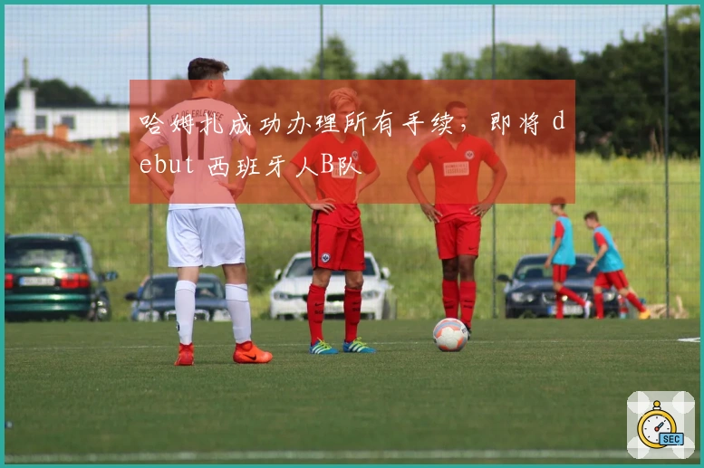 哈姆扎成功办理所有手续，即将 debut 西班牙人B队