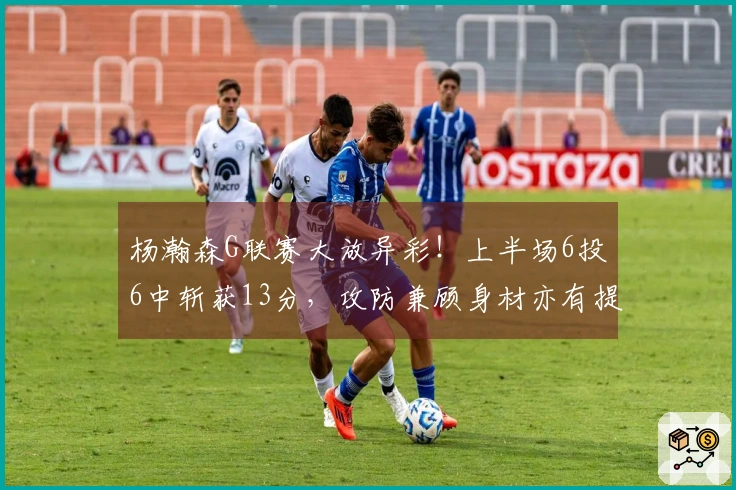 杨瀚森G联赛大放异彩！上半场6投6中斩获13分，攻防兼顾身材亦有提升