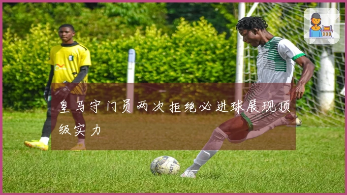 皇马守门员两次拒绝必进球展现顶级实力