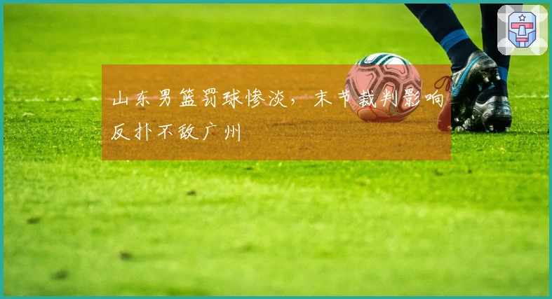 山东男篮罚球惨淡，末节裁判影响反扑不敌广州
