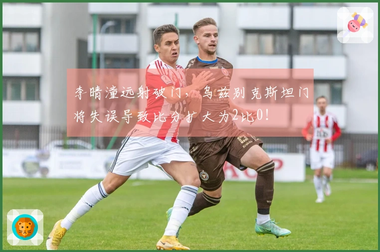 李晴潼远射破门，乌兹别克斯坦门将失误导致比分扩大为2比0！