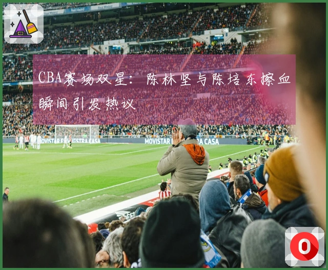 CBA赛场双星：陈林坚与陈培东擦血瞬间引发热议