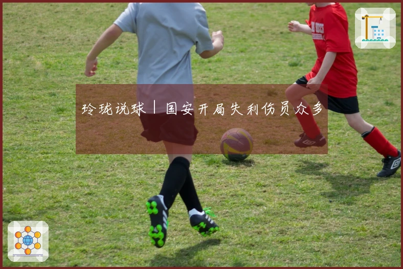 玲珑说球｜国安开局失利伤员众多