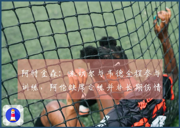 阿特金森：米切尔与韦德全程参与训练，阿伦缺席合练并非长期伤情