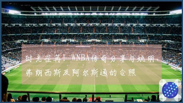 时光荏苒！WNBA传奇分享与姚明、弗朗西斯及阿尔斯通的合照