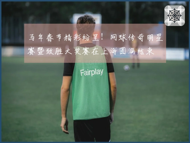 马年春节精彩纷呈！网球传奇明星赛暨致胜大奖赛在上海圆满结束