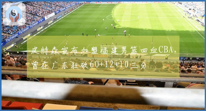皮特森宣布加盟福建男篮回血CBA，曾在广东狂砍60+12+10三分