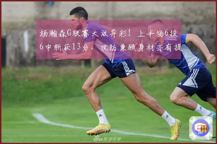 杨瀚森G联赛大放异彩！上半场6投6中斩获13分，攻防兼顾身材亦有提升