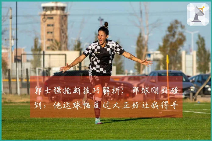 郭士强抢断技巧解析:那球刚好碰到,他运球幅度过大正好让我得手