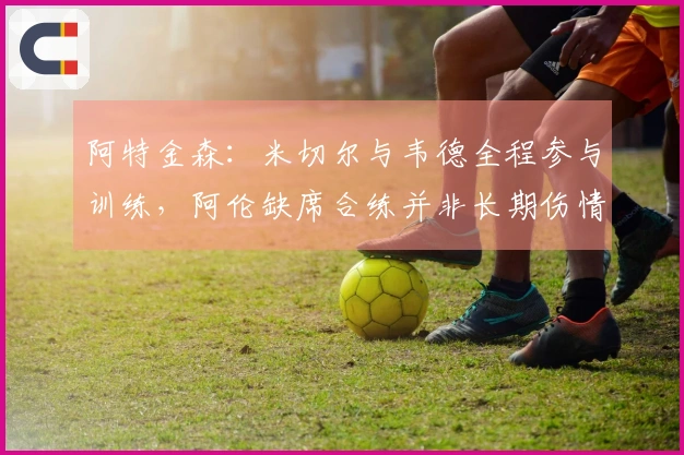 阿特金森：米切尔与韦德全程参与训练，阿伦缺席合练并非长期伤情