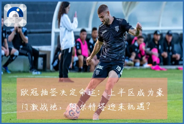 欧冠抽签决定命运：上半区成为豪门激战地，阿尔特塔迎来机遇？