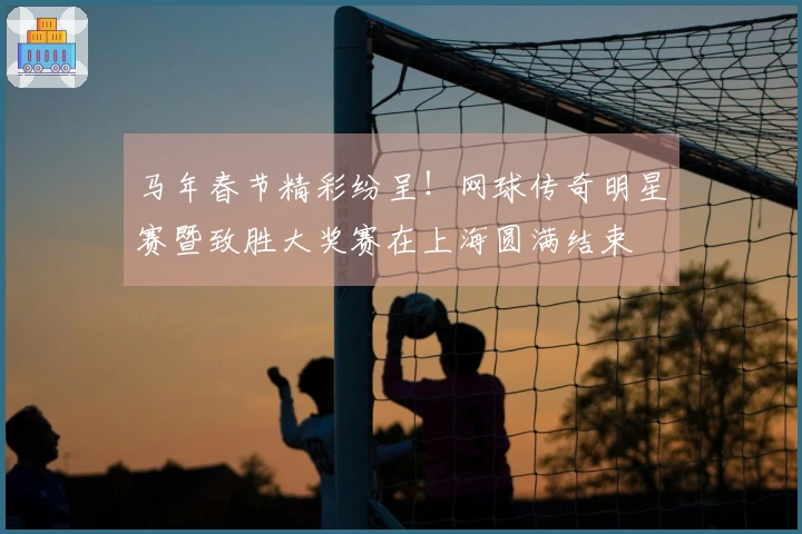 马年春节精彩纷呈！网球传奇明星赛暨致胜大奖赛在上海圆满结束