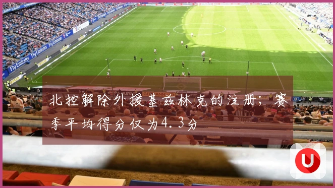 北控解除外援基兹林克的注册；赛季平均得分仅为4.3分