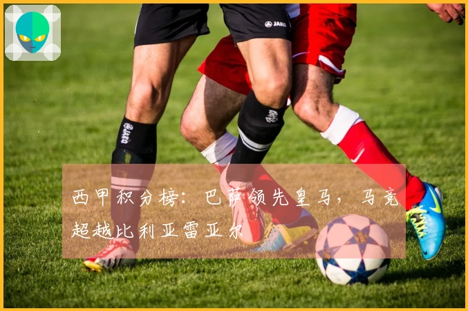 西甲积分榜：巴萨领先皇马，马竞超越比利亚雷亚尔