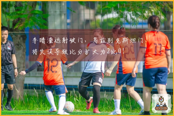 李晴潼远射破门，乌兹别克斯坦门将失误导致比分扩大为2比0！