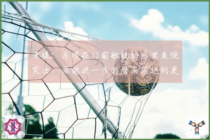 津媒：万项在门前敏锐的感觉表现突出，若能进一步打磨或能达到更高的层次