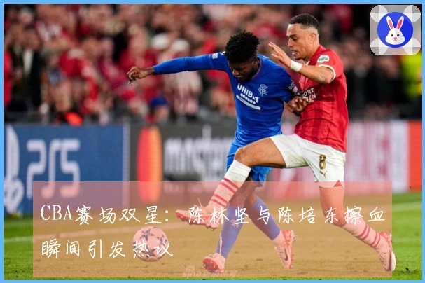 CBA赛场双星：陈林坚与陈培东擦血瞬间引发热议