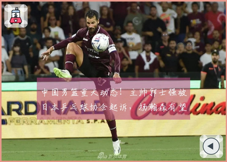 中国男篮重大动态！主帅郭士强被日本乒乓球协会起诉，杨瀚森有望复出