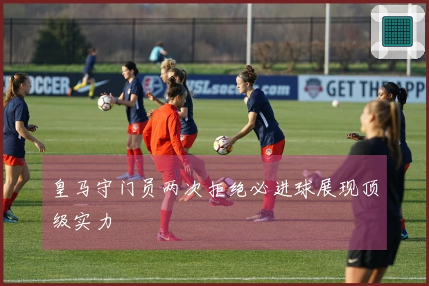 皇马守门员两次拒绝必进球展现顶级实力